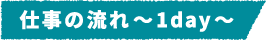 仕事の流れ～1day～